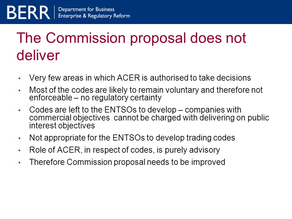 The Commission proposal does not deliver Very few areas in which ACER is authorised to take decisions Most of the codes are likely to remain voluntary and therefore not enforceable – no regulatory certainty Codes are left to the ENTSOs to develop – companies with commercial objectives cannot be charged with delivering on public interest objectives Not appropriate for the ENTSOs to develop trading codes Role of ACER, in respect of codes, is purely advisory Therefore Commission proposal needs to be improved