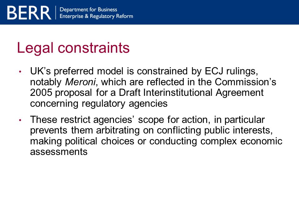 Legal constraints UKs preferred model is constrained by ECJ rulings, notably Meroni, which are reflected in the Commissions 2005 proposal for a Draft Interinstitutional Agreement concerning regulatory agencies These restrict agencies scope for action, in particular prevents them arbitrating on conflicting public interests, making political choices or conducting complex economic assessments
