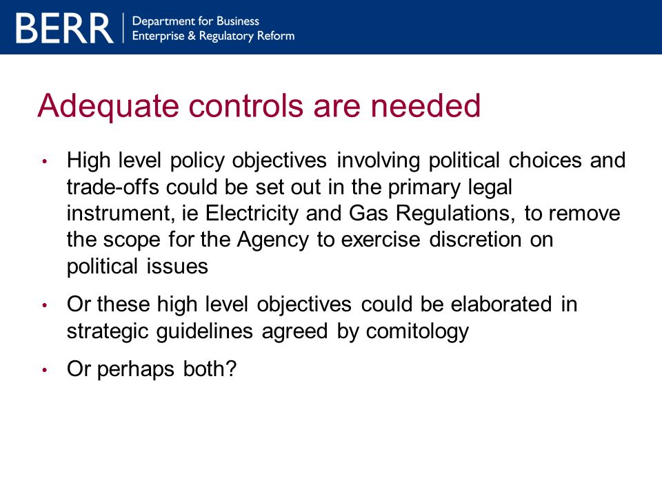 Adequate controls are needed High level policy objectives involving political choices and trade-offs could be set out in the primary legal instrument, ie Electricity and Gas Regulations, to remove the scope for the Agency to exercise discretion on political issues Or these high level objectives could be elaborated in strategic guidelines agreed by comitology Or perhaps both