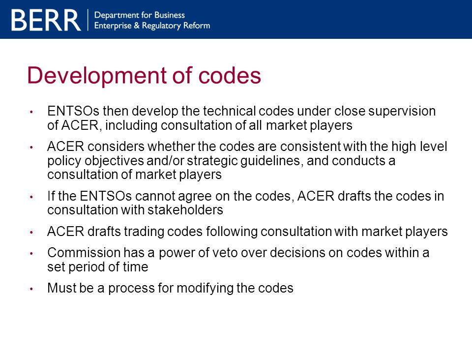 Development of codes ENTSOs then develop the technical codes under close supervision of ACER, including consultation of all market players ACER considers whether the codes are consistent with the high level policy objectives and/or strategic guidelines, and conducts a consultation of market players If the ENTSOs cannot agree on the codes, ACER drafts the codes in consultation with stakeholders ACER drafts trading codes following consultation with market players Commission has a power of veto over decisions on codes within a set period of time Must be a process for modifying the codes