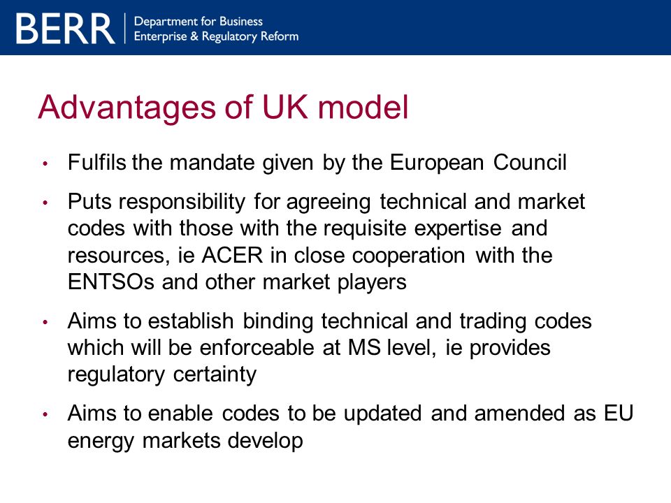Advantages of UK model Fulfils the mandate given by the European Council Puts responsibility for agreeing technical and market codes with those with the requisite expertise and resources, ie ACER in close cooperation with the ENTSOs and other market players Aims to establish binding technical and trading codes which will be enforceable at MS level, ie provides regulatory certainty Aims to enable codes to be updated and amended as EU energy markets develop