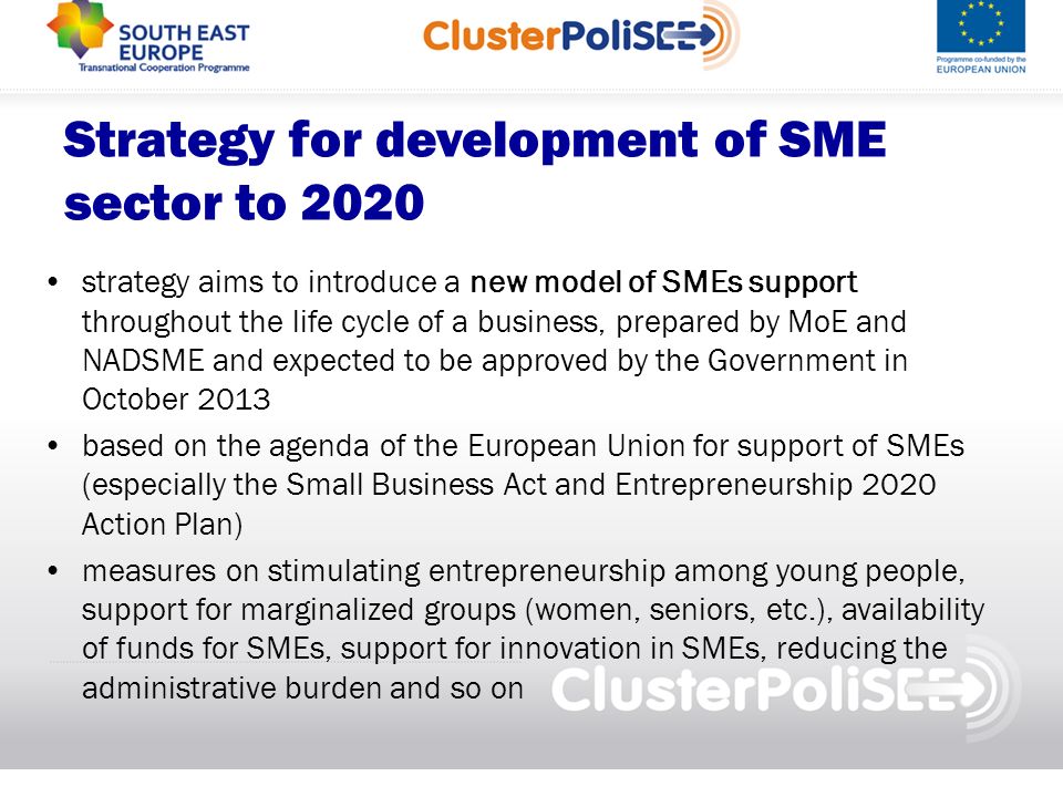 Strategy for development of SME sector to 2020 strategy aims to introduce a new model of SMEs support throughout the life cycle of a business, prepared by MoE and NADSME and expected to be approved by the Government in October 2013 based on the agenda of the European Union for support of SMEs (especially the Small Business Act and Entrepreneurship 2020 Action Plan) measures on stimulating entrepreneurship among young people, support for marginalized groups (women, seniors, etc.), availability of funds for SMEs, support for innovation in SMEs, reducing the administrative burden and so on