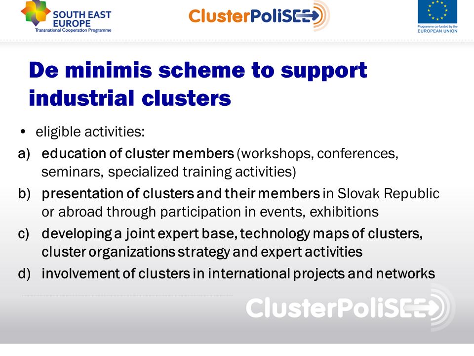 De minimis scheme to support industrial clusters eligible activities: a)education of cluster members (workshops, conferences, seminars, specialized training activities) b)presentation of clusters and their members in Slovak Republic or abroad through participation in events, exhibitions c)developing a joint expert base, technology maps of clusters, cluster organizations strategy and expert activities d)involvement of clusters in international projects and networks