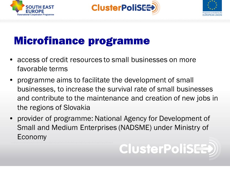 Microfinance programme access of credit resources to small businesses on more favorable terms programme aims to facilitate the development of small businesses, to increase the survival rate of small businesses and contribute to the maintenance and creation of new jobs in the regions of Slovakia provider of programme: National Agency for Development of Small and Medium Enterprises (NADSME) under Ministry of Economy