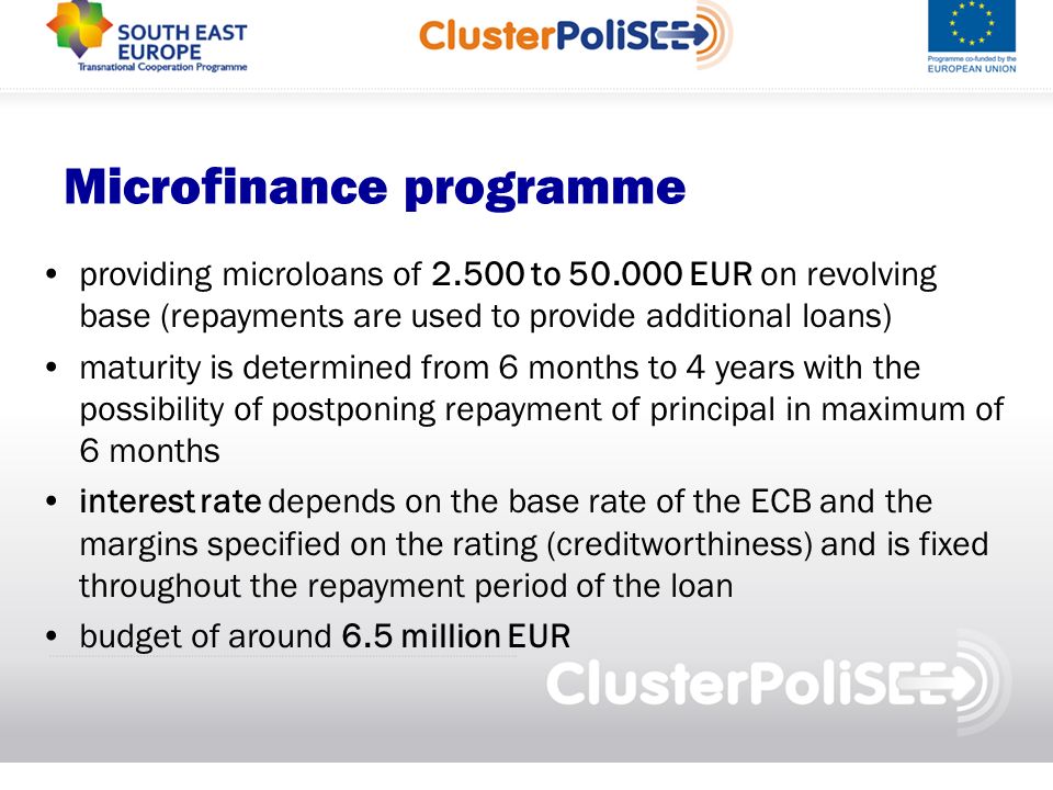 Microfinance programme providing microloans of to EUR on revolving base (repayments are used to provide additional loans) maturity is determined from 6 months to 4 years with the possibility of postponing repayment of principal in maximum of 6 months interest rate depends on the base rate of the ECB and the margins specified on the rating (creditworthiness) and is fixed throughout the repayment period of the loan budget of around 6.5 million EUR
