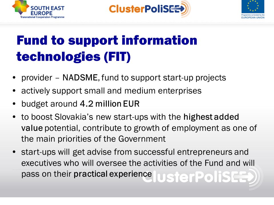Fund to support information technologies (FIT) provider – NADSME, fund to support start-up projects actively support small and medium enterprises budget around 4.2 million EUR to boost Slovakias new start-ups with the highest added value potential, contribute to growth of employment as one of the main priorities of the Government start-ups will get advise from successful entrepreneurs and executives who will oversee the activities of the Fund and will pass on their practical experience