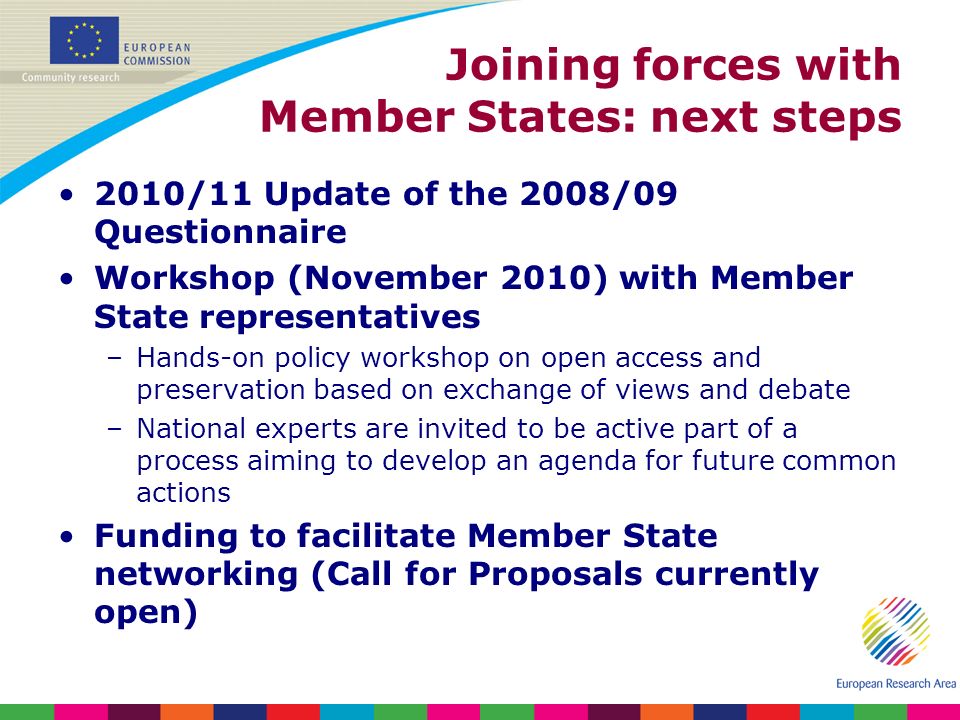 Joining forces with Member States: next steps 2010/11 Update of the 2008/09 Questionnaire Workshop (November 2010) with Member State representatives –Hands-on policy workshop on open access and preservation based on exchange of views and debate –National experts are invited to be active part of a process aiming to develop an agenda for future common actions Funding to facilitate Member State networking (Call for Proposals currently open)