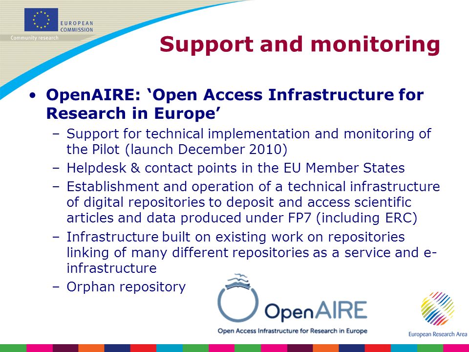 Support and monitoring OpenAIRE: Open Access Infrastructure for Research in Europe –Support for technical implementation and monitoring of the Pilot (launch December 2010) –Helpdesk & contact points in the EU Member States –Establishment and operation of a technical infrastructure of digital repositories to deposit and access scientific articles and data produced under FP7 (including ERC) –Infrastructure built on existing work on repositories linking of many different repositories as a service and e- infrastructure –Orphan repository