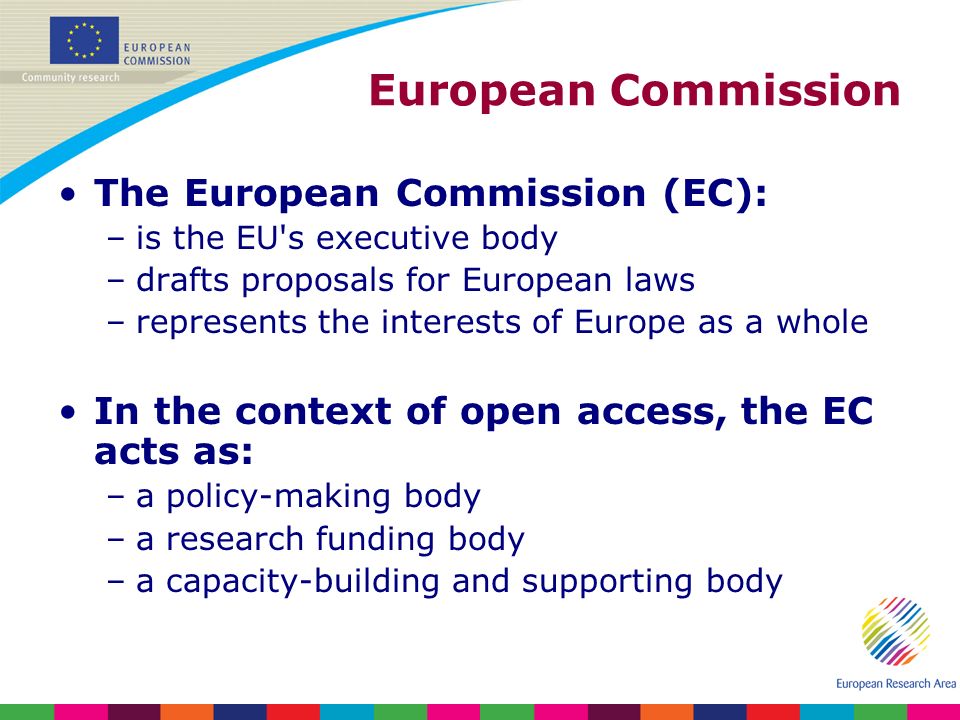 European Commission The European Commission (EC): –is the EU s executive body –drafts proposals for European laws –represents the interests of Europe as a whole In the context of open access, the EC acts as: –a policy-making body –a research funding body –a capacity-building and supporting body