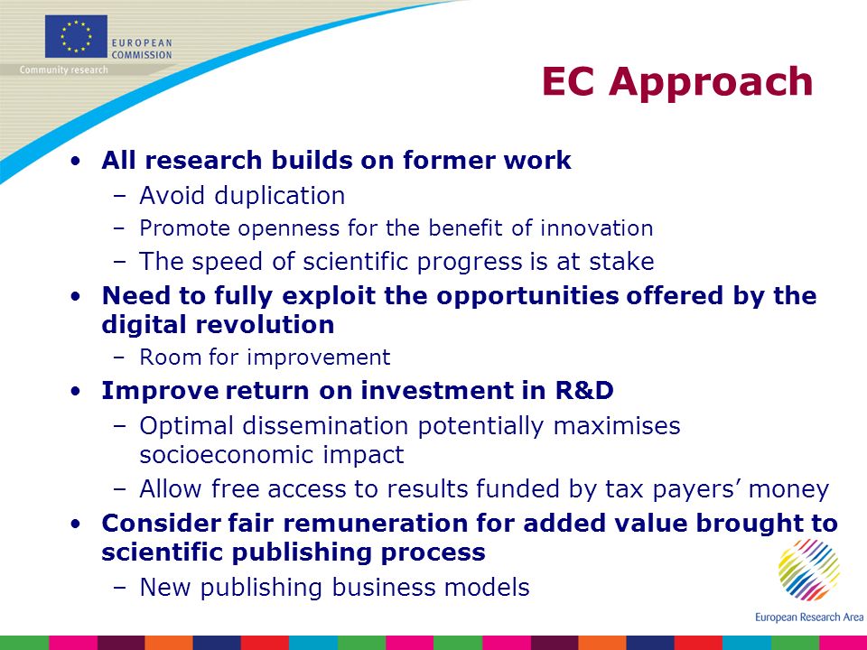 EC Approach All research builds on former work –Avoid duplication –Promote openness for the benefit of innovation –The speed of scientific progress is at stake Need to fully exploit the opportunities offered by the digital revolution –Room for improvement Improve return on investment in R&D –Optimal dissemination potentially maximises socioeconomic impact –Allow free access to results funded by tax payers money Consider fair remuneration for added value brought to scientific publishing process –New publishing business models