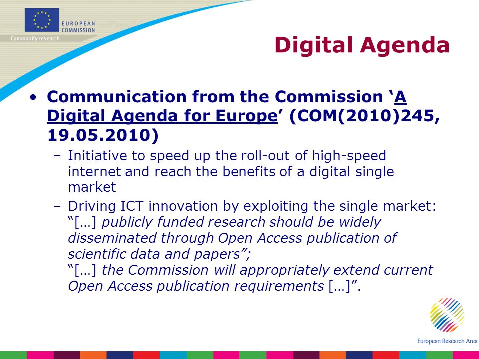 Digital Agenda Communication from the Commission A Digital Agenda for Europe (COM(2010)245, ) –Initiative to speed up the roll-out of high-speed internet and reach the benefits of a digital single market –Driving ICT innovation by exploiting the single market: […] publicly funded research should be widely disseminated through Open Access publication of scientific data and papers; […] the Commission will appropriately extend current Open Access publication requirements […].