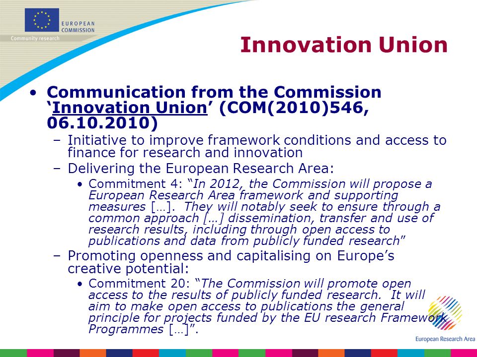 Innovation Union Communication from the CommissionInnovation Union (COM(2010)546, ) –Initiative to improve framework conditions and access to finance for research and innovation –Delivering the European Research Area: Commitment 4: In 2012, the Commission will propose a European Research Area framework and supporting measures […].