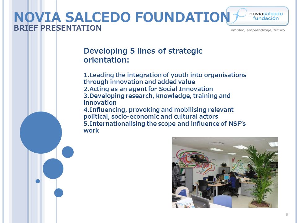 Developing 5 lines of strategic orientation: 1.Leading the integration of youth into organisations through innovation and added value 2.Acting as an agent for Social Innovation 3.Developing research, knowledge, training and innovation 4.Influencing, provoking and mobilising relevant political, socio-economic and cultural actors 5.Internationalising the scope and influence of NSFs work NOVIA SALCEDO FOUNDATION BRIEF PRESENTATION 9