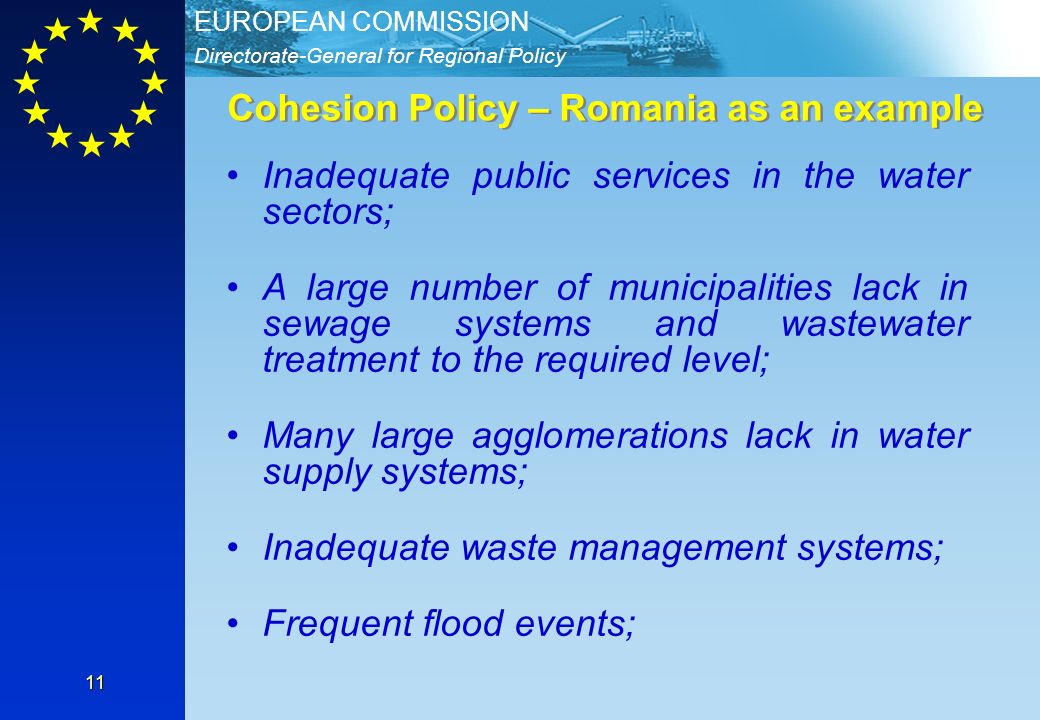 Directorate-General for Regional Policy EUROPEAN COMMISSION 11 Cohesion Policy – Romania as an example Inadequate public services in the water sectors; A large number of municipalities lack in sewage systems and wastewater treatment to the required level; Many large agglomerations lack in water supply systems; Inadequate waste management systems; Frequent flood events;