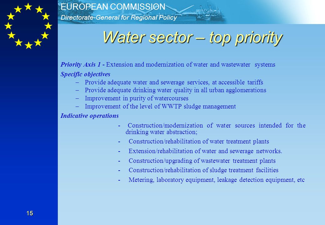 Directorate-General for Regional Policy EUROPEAN COMMISSION 15 Water sector – top priority Priority Axis 1 - Extension and modernization of water and wastewater systems Specific objectives –Provide adequate water and sewerage services, at accessible tariffs –Provide adequate drinking water quality in all urban agglomerations –Improvement in purity of watercourses –Improvement of the level of WWTP sludge management Indicative operations - Construction/modernization of water sources intended for the drinking water abstraction; - Construction/rehabilitation of water treatment plants - Extension/rehabilitation of water and sewerage networks.