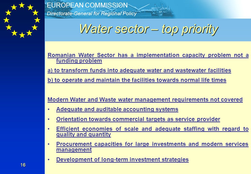 Directorate-General for Regional Policy EUROPEAN COMMISSION 16 Water sector – top priority Priority Axis 1 - Extension and modernization of water and wastewater systems Specific objectives –Provide adequate water and sewerage services, at accessible tariffs –Provide adequate drinking water quality in all urban agglomerations –Improvement in purity of watercourses –Improvement of the level of WWTP sludge management Indicative operations - Construction/modernization of water sources intended for the drinking water abstraction; - Construction/rehabilitation of water treatment plants - Extension/rehabilitation of water and sewerage networks.