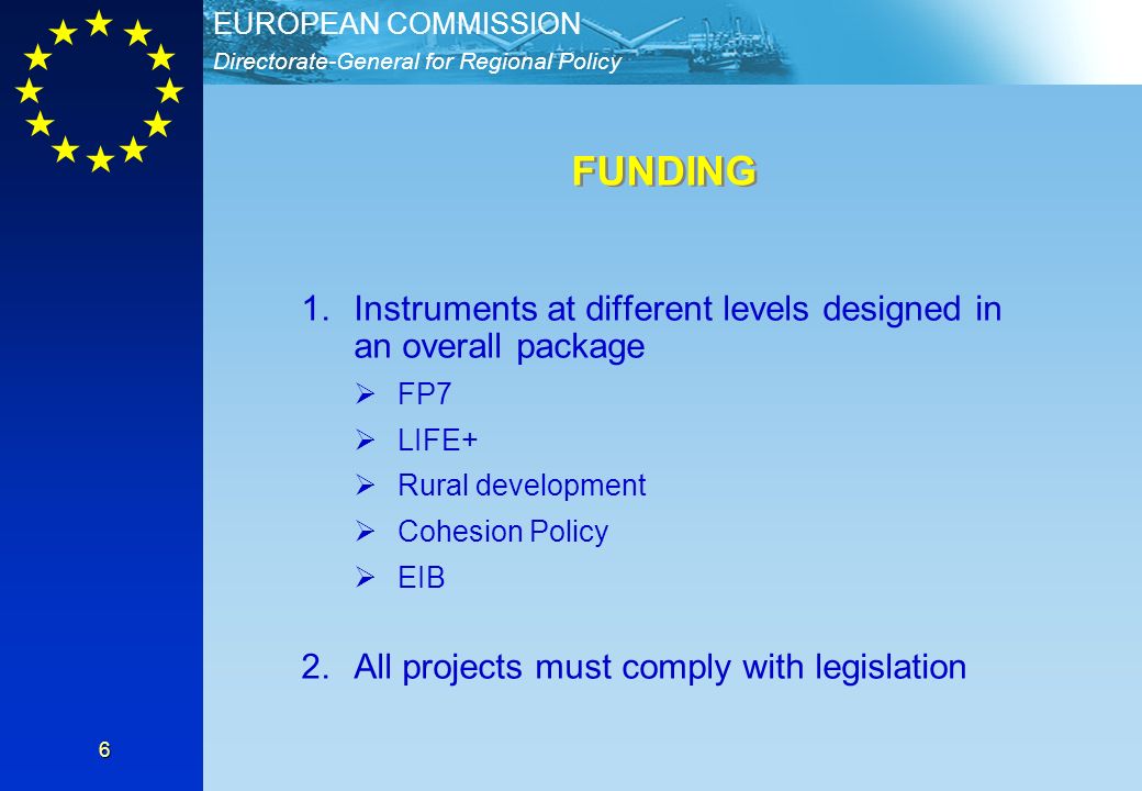 Directorate-General for Regional Policy EUROPEAN COMMISSION 6 1.Instruments at different levels designed in an overall package FP7 LIFE+ Rural development Cohesion Policy EIB 2.All projects must comply with legislation FUNDING