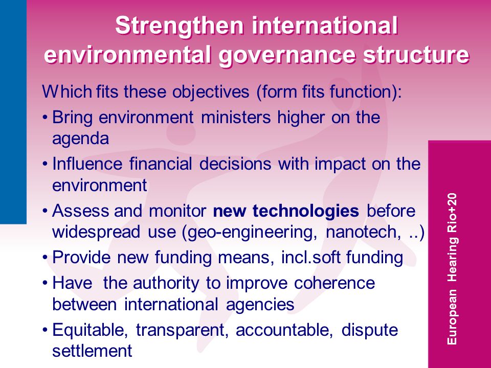 European Hearing Rio+20 Strengthen international environmental governance structure Which fits these objectives (form fits function): Bring environment ministers higher on the agenda Influence financial decisions with impact on the environment Assess and monitor new technologies before widespread use (geo-engineering, nanotech,..) Provide new funding means, incl.soft funding Have the authority to improve coherence between international agencies Equitable, transparent, accountable, dispute settlement