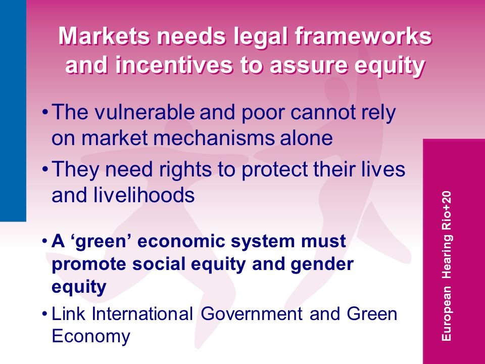 European Hearing Rio+20 Markets needs legal frameworks and incentives to assure equity The vulnerable and poor cannot rely on market mechanisms alone They need rights to protect their lives and livelihoods A green economic system must promote social equity and gender equity Link International Government and Green Economy