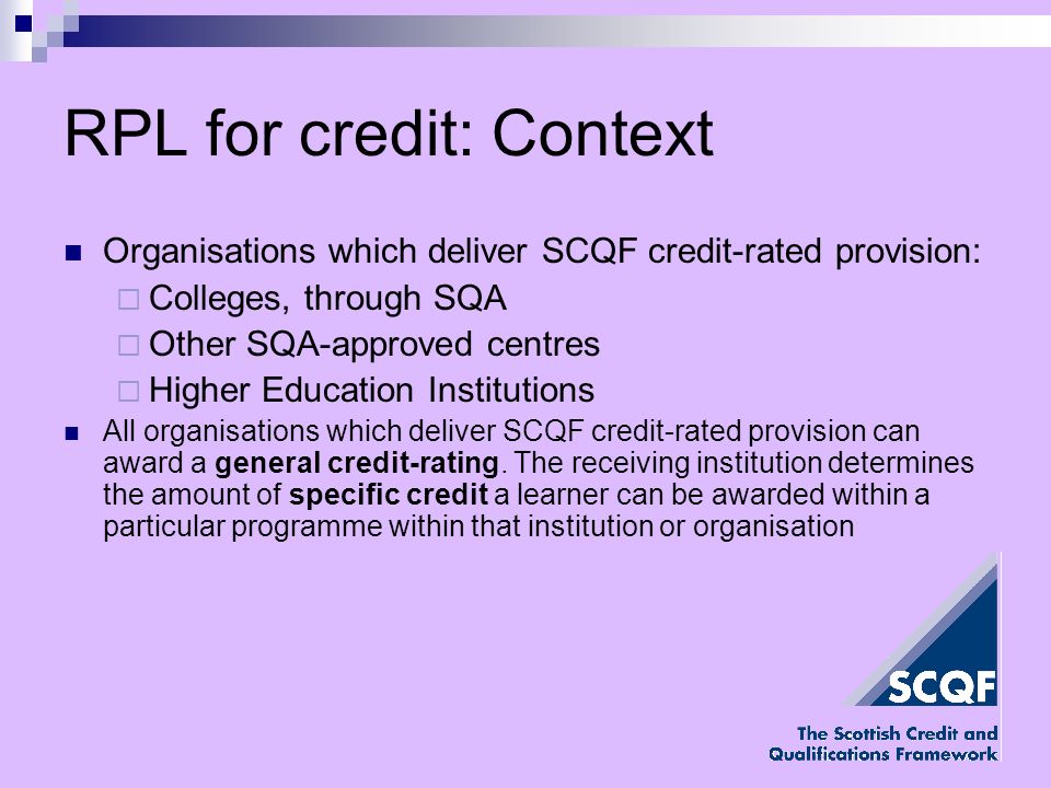 RPL for credit: Context Organisations which deliver SCQF credit-rated provision: Colleges, through SQA Other SQA-approved centres Higher Education Institutions All organisations which deliver SCQF credit-rated provision can award a general credit-rating.