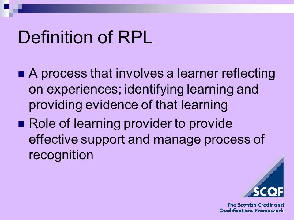 Definition of RPL A process that involves a learner reflecting on experiences; identifying learning and providing evidence of that learning Role of learning provider to provide effective support and manage process of recognition
