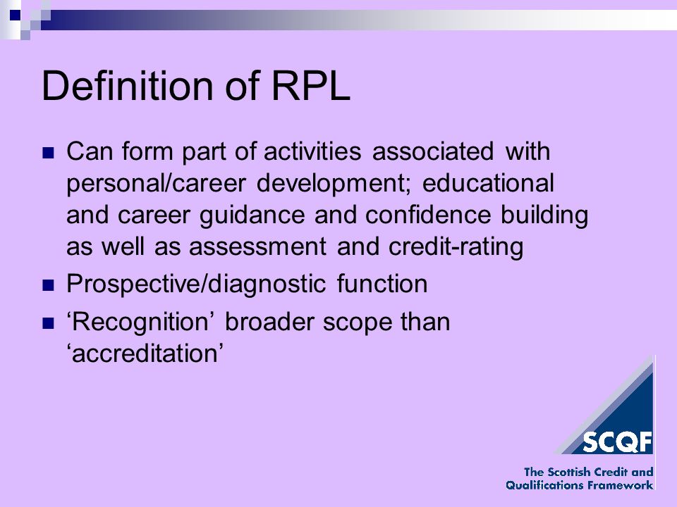 Definition of RPL Can form part of activities associated with personal/career development; educational and career guidance and confidence building as well as assessment and credit-rating Prospective/diagnostic function Recognition broader scope than accreditation