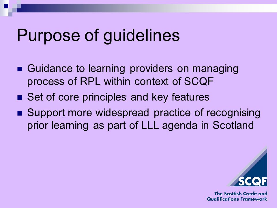 Purpose of guidelines Guidance to learning providers on managing process of RPL within context of SCQF Set of core principles and key features Support more widespread practice of recognising prior learning as part of LLL agenda in Scotland