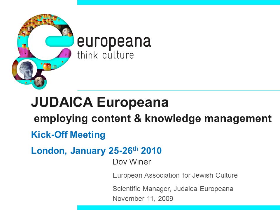 JUDAICA Europeana employing content & knowledge management Kick-Off Meeting London, January th 2010 Dov Winer European Association for Jewish Culture Scientific Manager, Judaica Europeana November 11, 2009