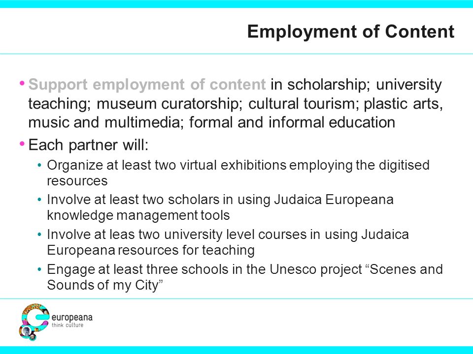 Employment of Content Support employment of content in scholarship; university teaching; museum curatorship; cultural tourism; plastic arts, music and multimedia; formal and informal education Each partner will: Organize at least two virtual exhibitions employing the digitised resources Involve at least two scholars in using Judaica Europeana knowledge management tools Involve at leas two university level courses in using Judaica Europeana resources for teaching Engage at least three schools in the Unesco project Scenes and Sounds of my City