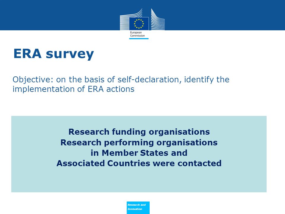 Research and Innovation Research and Innovation Objective: on the basis of self-declaration, identify the implementation of ERA actions Research funding organisations Research performing organisations in Member States and Associated Countries were contacted ERA survey