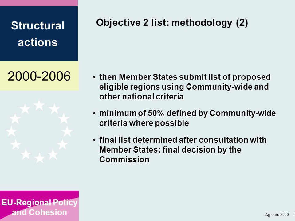 EU-Regional Policy and Cohesion Structural actions Agenda Objective 2 list: methodology (2) then Member States submit list of proposed eligible regions using Community-wide and other national criteriathen Member States submit list of proposed eligible regions using Community-wide and other national criteria minimum of 50% defined by Community-wide criteria where possibleminimum of 50% defined by Community-wide criteria where possible final list determined after consultation with Member States; final decision by the Commissionfinal list determined after consultation with Member States; final decision by the Commission