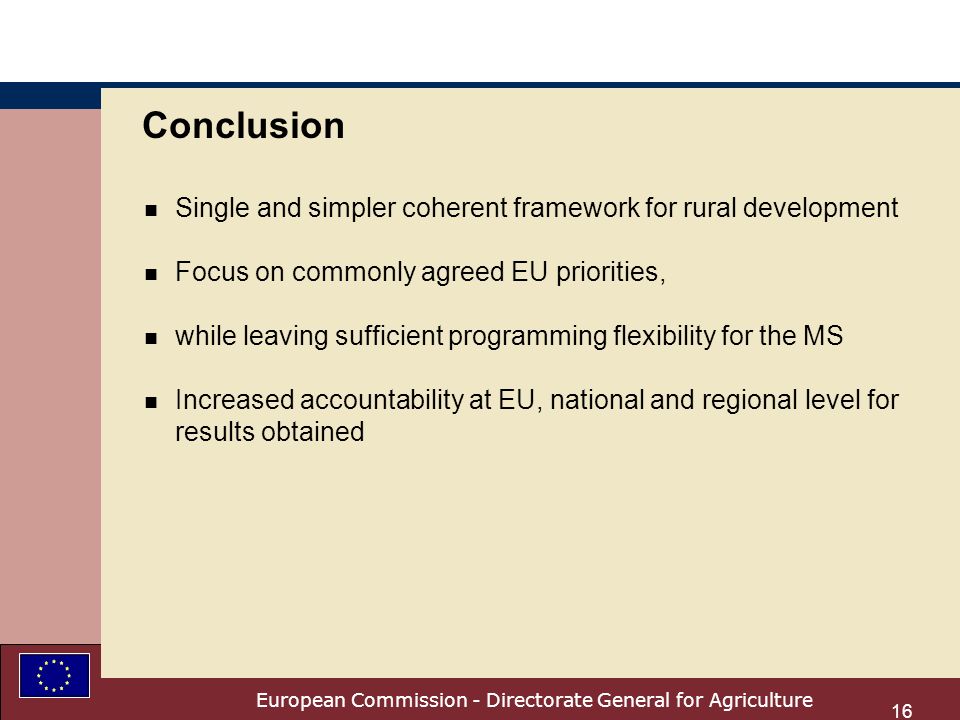 European Commission - Directorate General for Agriculture 16 Conclusion n Single and simpler coherent framework for rural development n Focus on commonly agreed EU priorities, n while leaving sufficient programming flexibility for the MS n Increased accountability at EU, national and regional level for results obtained