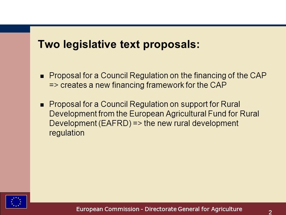 European Commission - Directorate General for Agriculture 2 Two legislative text proposals: n Proposal for a Council Regulation on the financing of the CAP => creates a new financing framework for the CAP n Proposal for a Council Regulation on support for Rural Development from the European Agricultural Fund for Rural Development (EAFRD) => the new rural development regulation