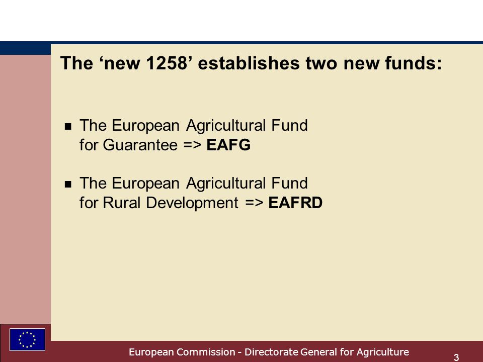 European Commission - Directorate General for Agriculture 3 The new 1258 establishes two new funds: n The European Agricultural Fund for Guarantee => EAFG n The European Agricultural Fund for Rural Development => EAFRD