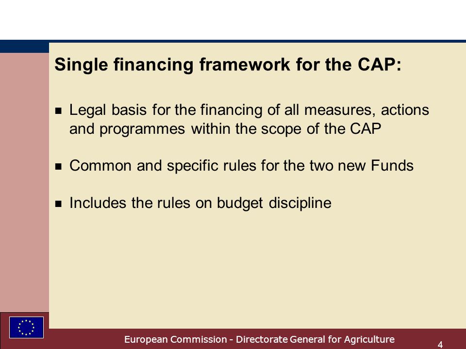 European Commission - Directorate General for Agriculture 4 Single financing framework for the CAP: n Legal basis for the financing of all measures, actions and programmes within the scope of the CAP n Common and specific rules for the two new Funds n Includes the rules on budget discipline
