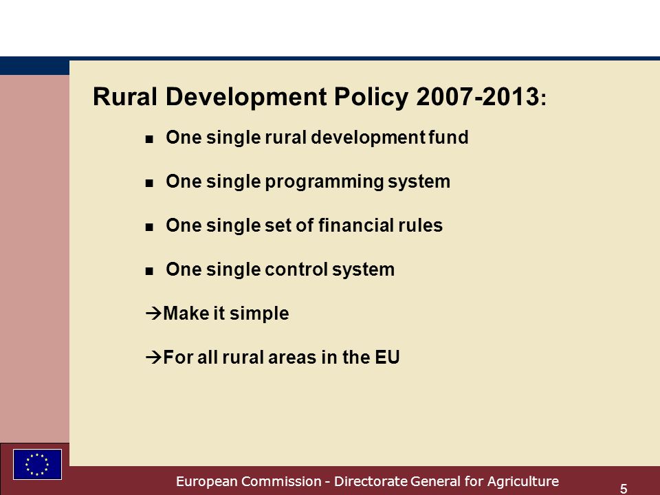 European Commission - Directorate General for Agriculture 5 Rural Development Policy : n One single rural development fund n One single programming system n One single set of financial rules n One single control system Make it simple For all rural areas in the EU
