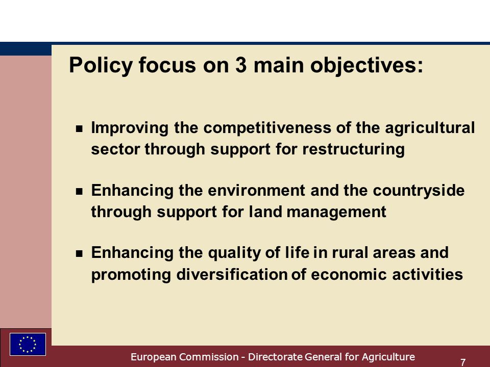 European Commission - Directorate General for Agriculture 7 Policy focus on 3 main objectives: n Improving the competitiveness of the agricultural sector through support for restructuring n Enhancing the environment and the countryside through support for land management n Enhancing the quality of life in rural areas and promoting diversification of economic activities