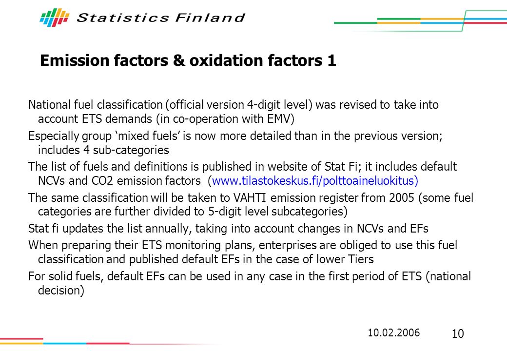 Emission factors & oxidation factors 1 National fuel classification (official version 4-digit level) was revised to take into account ETS demands (in co-operation with EMV) Especially group mixed fuels is now more detailed than in the previous version; includes 4 sub-categories The list of fuels and definitions is published in website of Stat Fi; it includes default NCVs and CO2 emission factors (  The same classification will be taken to VAHTI emission register from 2005 (some fuel categories are further divided to 5-digit level subcategories) Stat fi updates the list annually, taking into account changes in NCVs and EFs When preparing their ETS monitoring plans, enterprises are obliged to use this fuel classification and published default EFs in the case of lower Tiers For solid fuels, default EFs can be used in any case in the first period of ETS (national decision)