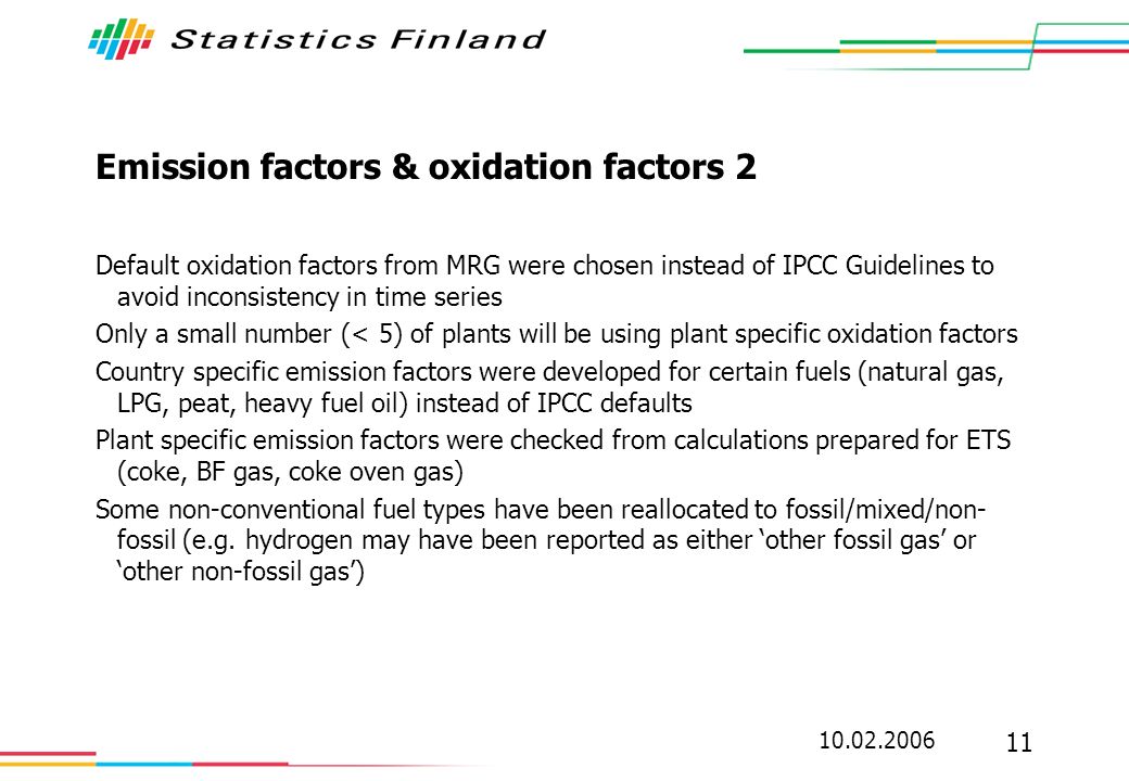 Emission factors & oxidation factors 2 Default oxidation factors from MRG were chosen instead of IPCC Guidelines to avoid inconsistency in time series Only a small number (< 5) of plants will be using plant specific oxidation factors Country specific emission factors were developed for certain fuels (natural gas, LPG, peat, heavy fuel oil) instead of IPCC defaults Plant specific emission factors were checked from calculations prepared for ETS (coke, BF gas, coke oven gas) Some non-conventional fuel types have been reallocated to fossil/mixed/non- fossil (e.g.