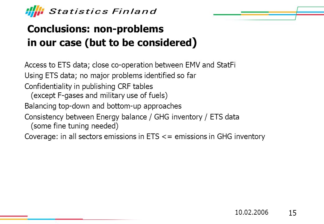 Conclusions: non-problems in our case (but to be considered ) Access to ETS data; close co-operation between EMV and StatFi Using ETS data; no major problems identified so far Confidentiality in publishing CRF tables (except F-gases and military use of fuels) Balancing top-down and bottom-up approaches Consistency between Energy balance / GHG inventory / ETS data (some fine tuning needed) Coverage: in all sectors emissions in ETS <= emissions in GHG inventory