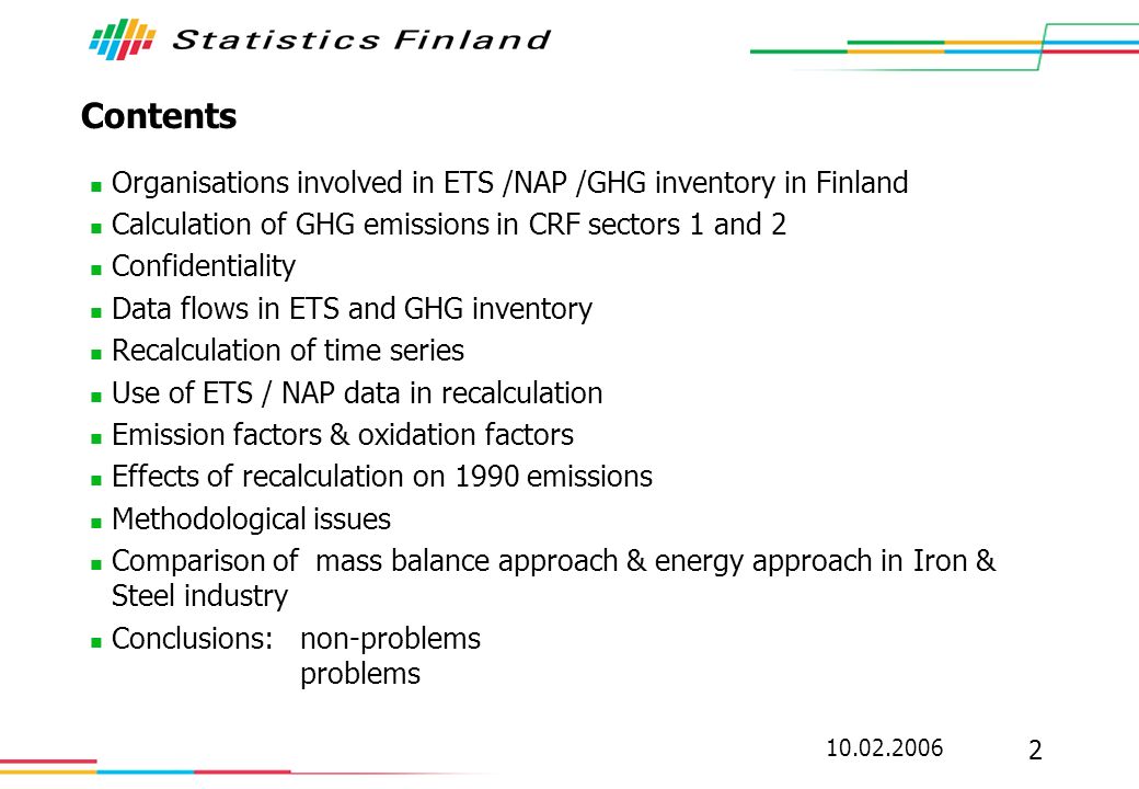 Contents Organisations involved in ETS /NAP /GHG inventory in Finland Calculation of GHG emissions in CRF sectors 1 and 2 Confidentiality Data flows in ETS and GHG inventory Recalculation of time series Use of ETS / NAP data in recalculation Emission factors & oxidation factors Effects of recalculation on 1990 emissions Methodological issues Comparison of mass balance approach & energy approach in Iron & Steel industry Conclusions:non-problems problems