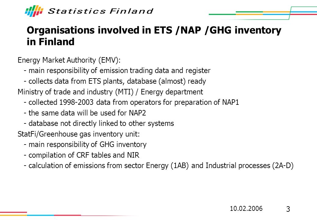 Organisations involved in ETS /NAP /GHG inventory in Finland Energy Market Authority (EMV): - main responsibility of emission trading data and register - collects data from ETS plants, database (almost) ready Ministry of trade and industry (MTI) / Energy department - collected data from operators for preparation of NAP1 - the same data will be used for NAP2 - database not directly linked to other systems StatFi/Greenhouse gas inventory unit: - main responsibility of GHG inventory - compilation of CRF tables and NIR - calculation of emissions from sector Energy (1AB) and Industrial processes (2A-D)