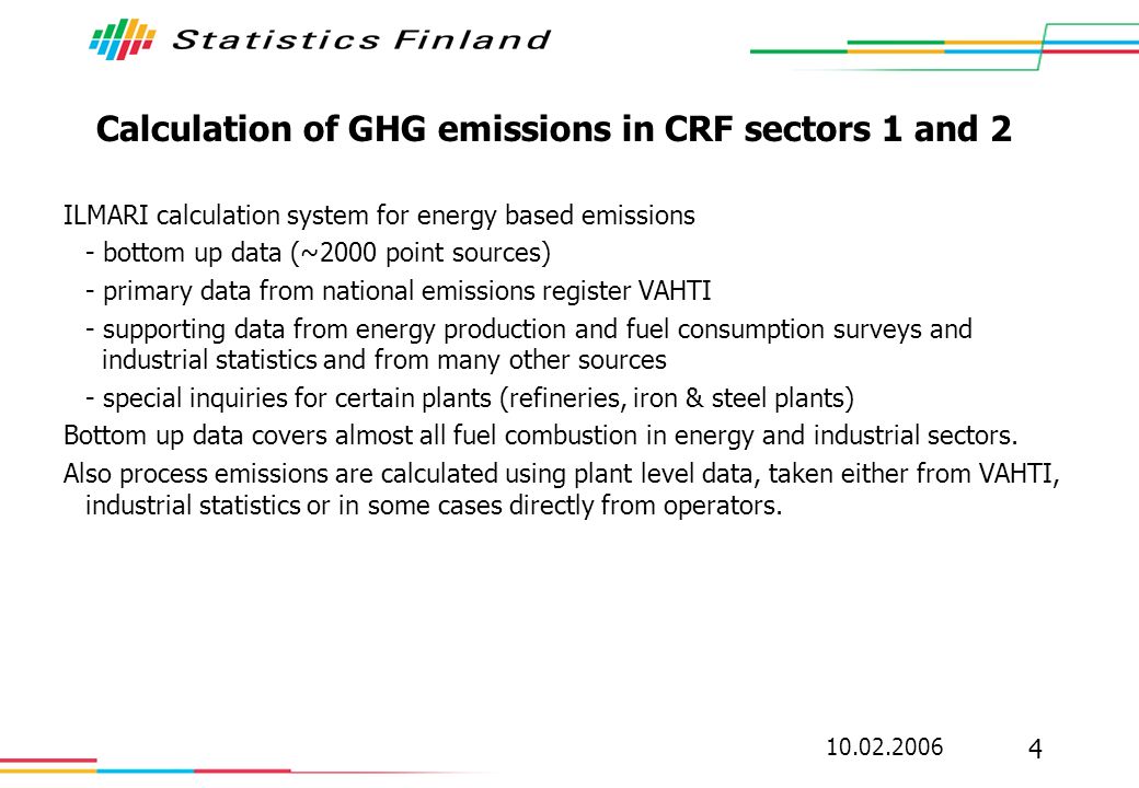 Calculation of GHG emissions in CRF sectors 1 and 2 ILMARI calculation system for energy based emissions - bottom up data (~2000 point sources) - primary data from national emissions register VAHTI - supporting data from energy production and fuel consumption surveys and industrial statistics and from many other sources - special inquiries for certain plants (refineries, iron & steel plants) Bottom up data covers almost all fuel combustion in energy and industrial sectors.