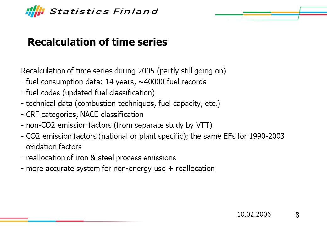 Recalculation of time series Recalculation of time series during 2005 (partly still going on) - fuel consumption data: 14 years, ~40000 fuel records - fuel codes (updated fuel classification) - technical data (combustion techniques, fuel capacity, etc.) - CRF categories, NACE classification - non-CO2 emission factors (from separate study by VTT) - CO2 emission factors (national or plant specific); the same EFs for oxidation factors - reallocation of iron & steel process emissions - more accurate system for non-energy use + reallocation