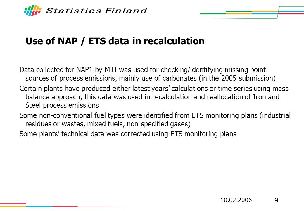 Use of NAP / ETS data in recalculation Data collected for NAP1 by MTI was used for checking/identifying missing point sources of process emissions, mainly use of carbonates (in the 2005 submission) Certain plants have produced either latest years calculations or time series using mass balance approach; this data was used in recalculation and reallocation of Iron and Steel process emissions Some non-conventional fuel types were identified from ETS monitoring plans (industrial residues or wastes, mixed fuels, non-specified gases) Some plants technical data was corrected using ETS monitoring plans