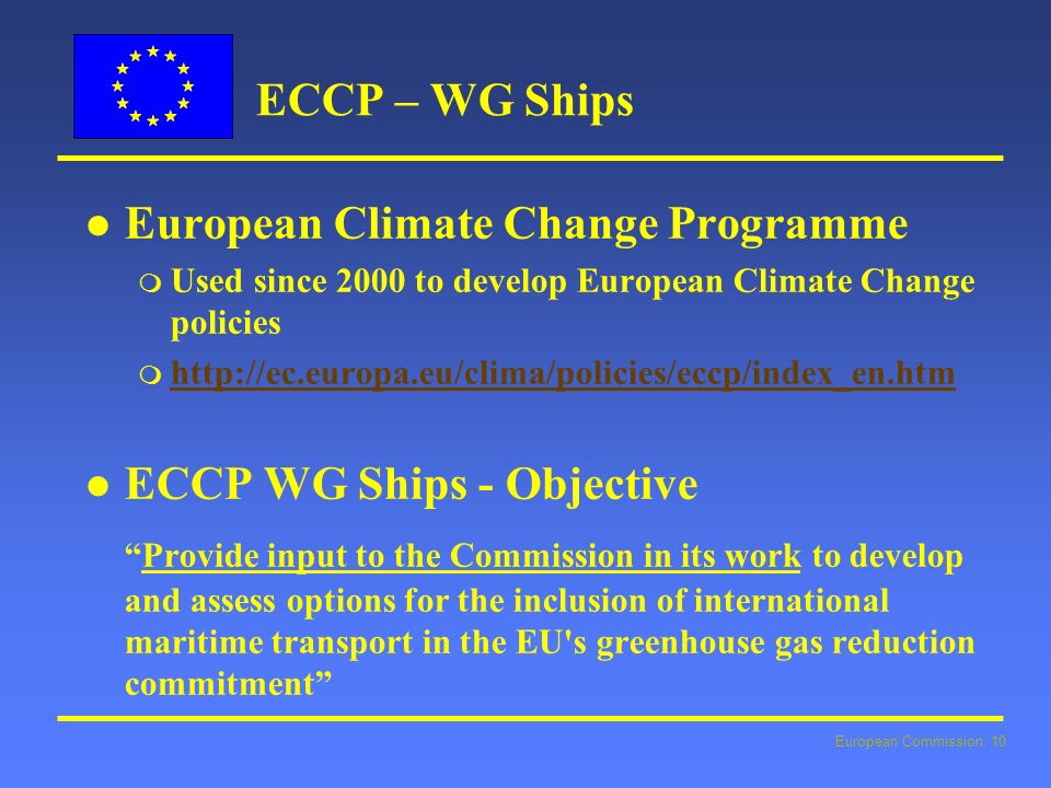 European Commission: 10 ECCP – WG Ships l l European Climate Change Programme m Used since 2000 to develop European Climate Change policies m     l l ECCP WG Ships - Objective Provide input to the Commission in its work to develop and assess options for the inclusion of international maritime transport in the EU s greenhouse gas reduction commitment