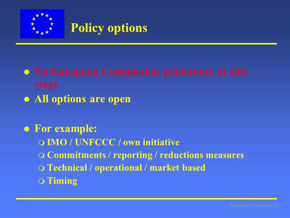 European Commission: 13 Policy options l l No European Commission preference at this stage l l All options are open l l For example: m IMO / UNFCCC / own initiative m Commitments / reporting / reductions measures m Technical / operational / market based m Timing