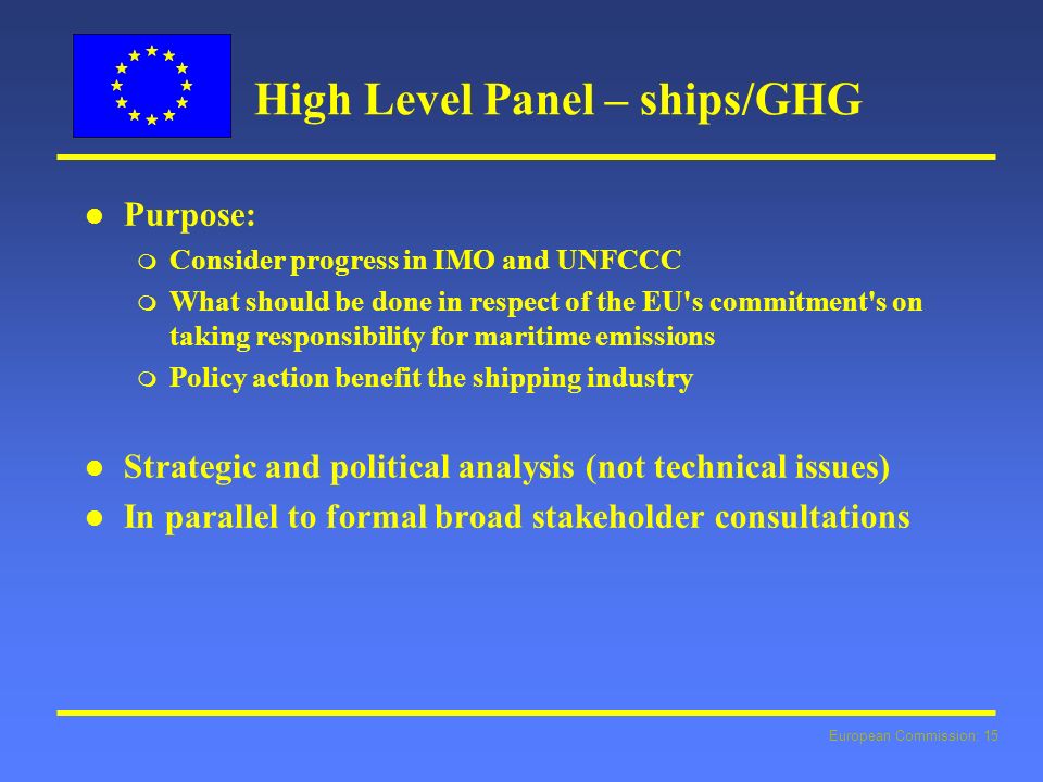European Commission: 15 High Level Panel – ships/GHG l l Purpose: m Consider progress in IMO and UNFCCC m What should be done in respect of the EU s commitment s on taking responsibility for maritime emissions m Policy action benefit the shipping industry l l Strategic and political analysis (not technical issues) l l In parallel to formal broad stakeholder consultations