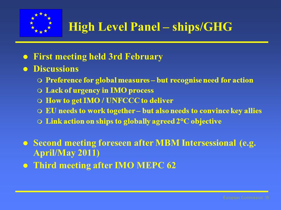 European Commission: 16 High Level Panel – ships/GHG l l First meeting held 3rd February l l Discussions m Preference for global measures – but recognise need for action m Lack of urgency in IMO process m How to get IMO / UNFCCC to deliver m EU needs to work together – but also needs to convince key allies m Link action on ships to globally agreed 2°C objective l l Second meeting foreseen after MBM Intersessional (e.g.
