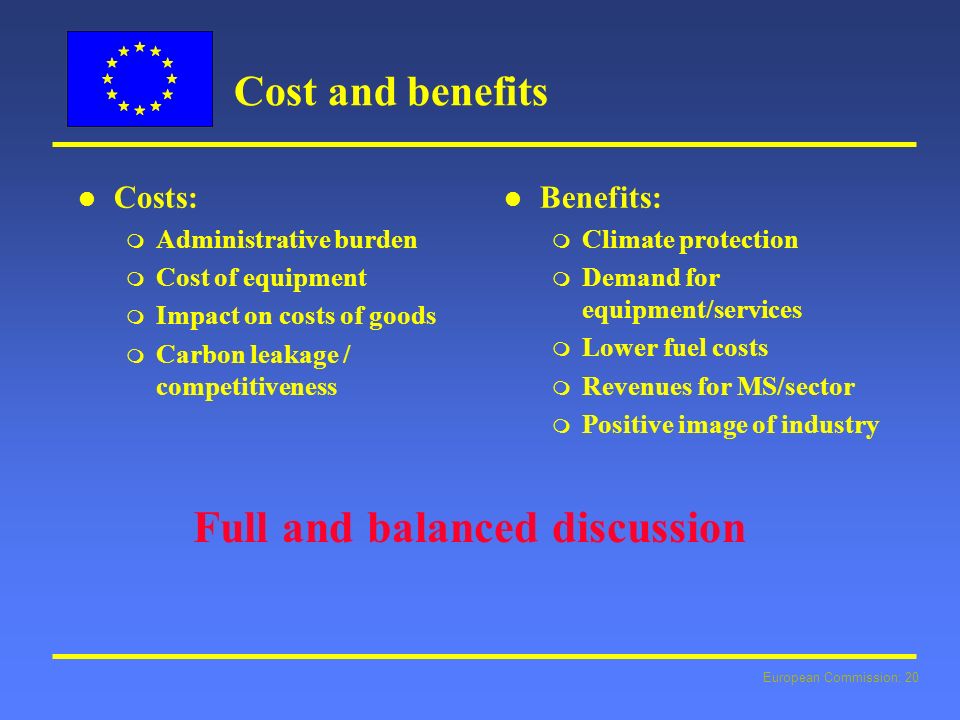 European Commission: 20 Cost and benefits l l Costs: m Administrative burden m Cost of equipment m Impact on costs of goods m Carbon leakage / competitiveness l l Benefits: m Climate protection m Demand for equipment/services m Lower fuel costs m Revenues for MS/sector m Positive image of industry Full and balanced discussion